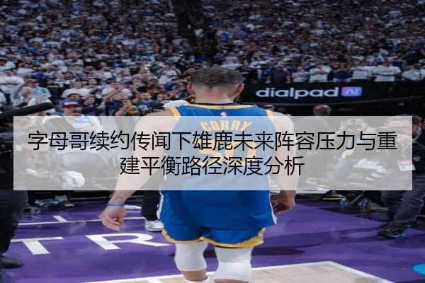 字母哥续约传闻下雄鹿未来阵容压力与重建平衡路径深度分析