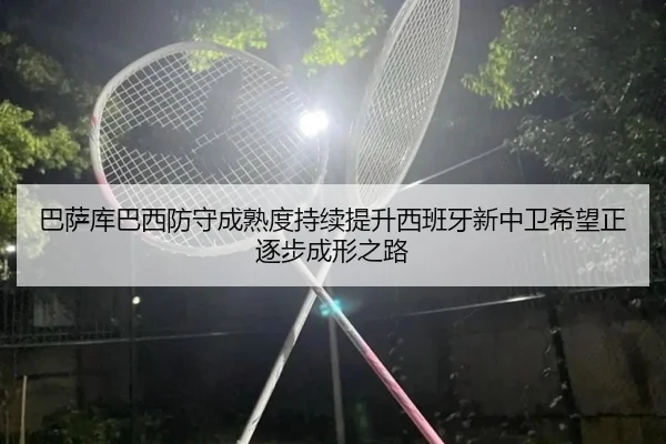 巴萨库巴西防守成熟度持续提升西班牙新中卫希望正逐步成形之路